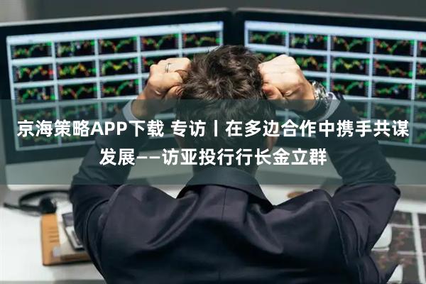 京海策略APP下载 专访丨在多边合作中携手共谋发展——访亚投行行长金立群