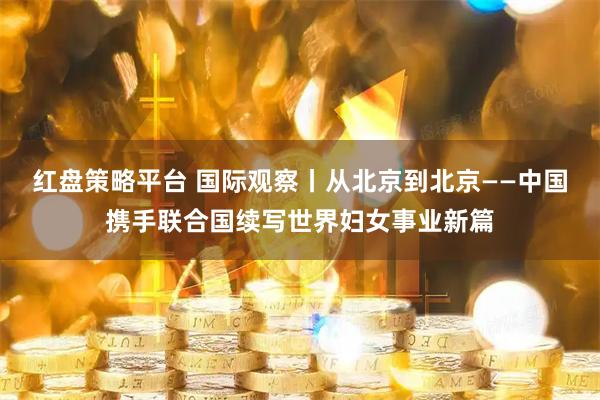 红盘策略平台 国际观察丨从北京到北京——中国携手联合国续写世界妇女事业新篇