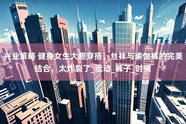兴业策略 健身女生大胆穿搭，丝袜与瑜伽裤的完美结合，太炸裂了_运动_裤子_时候