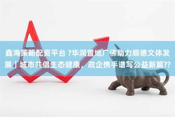 鑫海策略配资平台 ?华润置地广佛助力顺德文体发展｜城市共倡生态健康，政企携手谱写公益新篇??