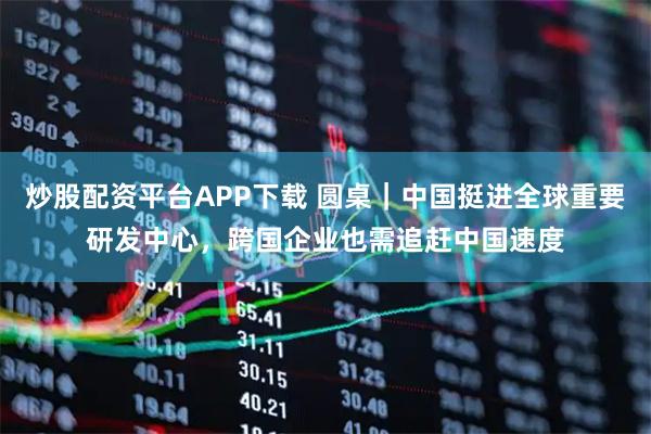 炒股配资平台APP下载 圆桌｜中国挺进全球重要研发中心，跨国企业也需追赶中国速度
