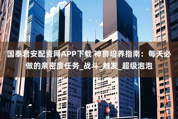 国泰君安配资网APP下载 神兽培养指南：每天必做的亲密度任务_战斗_触发_超级泡泡