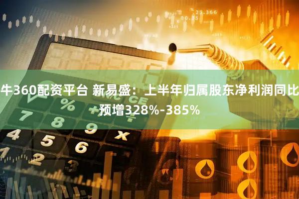 牛360配资平台 新易盛：上半年归属股东净利润同比预增328%-385%