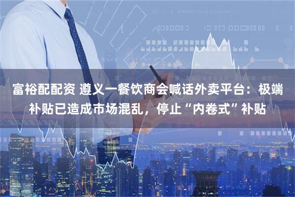 富裕配配资 遵义一餐饮商会喊话外卖平台：极端补贴已造成市场混乱，停止“内卷式”补贴