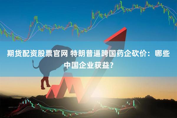 期货配资股票官网 特朗普逼跨国药企砍价：哪些中国企业获益？
