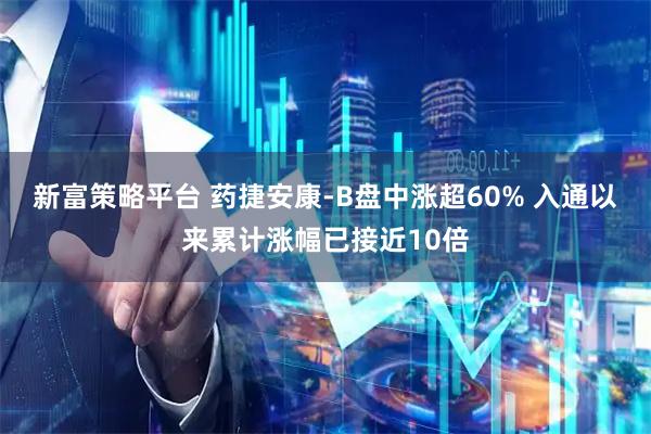 新富策略平台 药捷安康-B盘中涨超60% 入通以来累计涨幅已接近10倍