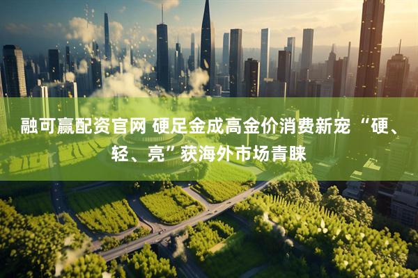 融可赢配资官网 硬足金成高金价消费新宠 “硬、轻、亮”获海外市场青睐