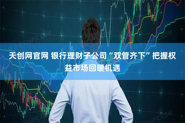 天创网官网 银行理财子公司“双管齐下”把握权益市场回暖机遇