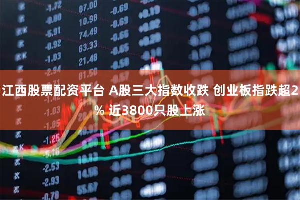 江西股票配资平台 A股三大指数收跌 创业板指跌超2% 近3800只股上涨