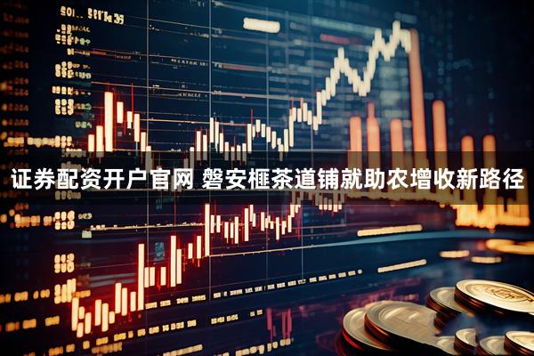 证券配资开户官网 磐安榧茶道铺就助农增收新路径