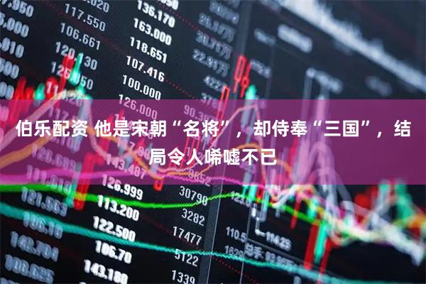 伯乐配资 他是宋朝“名将”，却侍奉“三国”，结局令人唏嘘不已