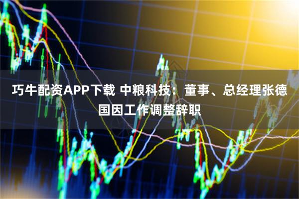 巧牛配资APP下载 中粮科技：董事、总经理张德国因工作调整辞职