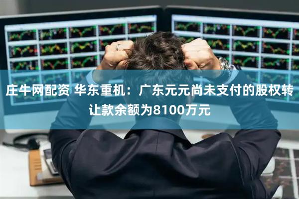 庄牛网配资 华东重机：广东元元尚未支付的股权转让款余额为8100万元