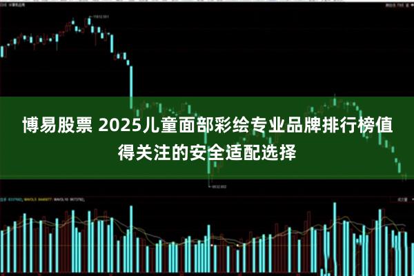 博易股票 2025儿童面部彩绘专业品牌排行榜值得关注的安全适配选择
