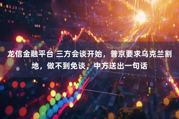 龙信金融平台 三方会谈开始，普京要求乌克兰割地，做不到免谈，中方送出一句话