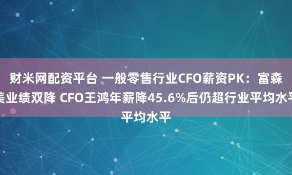 财米网配资平台 一般零售行业CFO薪资PK：富森美业绩双降 CFO王鸿年薪降45.6%后仍超行业平均水平