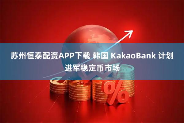 苏州恒泰配资APP下载 韩国 KakaoBank 计划进军稳定币市场