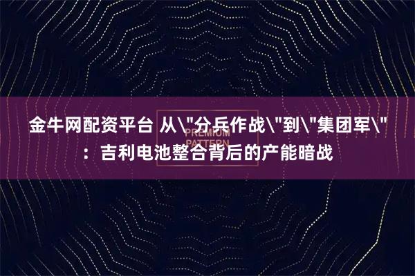 金牛网配资平台 从＂分兵作战＂到＂集团军＂：吉利电池整合背后的产能暗战