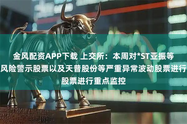 金风配资APP下载 上交所：本周对*ST亚振等异常波动风险警示股票以及天普股份等严重异常波动股票进行重点监控