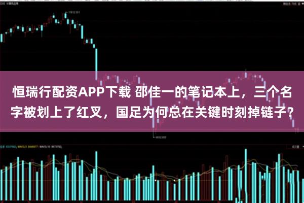 恒瑞行配资APP下载 邵佳一的笔记本上，三个名字被划上了红叉，国足为何总在关键时刻掉链子？