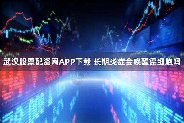 武汉股票配资网APP下载 长期炎症会唤醒癌细胞吗